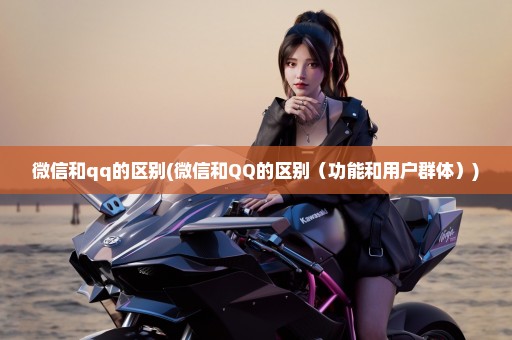 微信和qq的区别(微信和QQ的区别（功能和用户群体）)