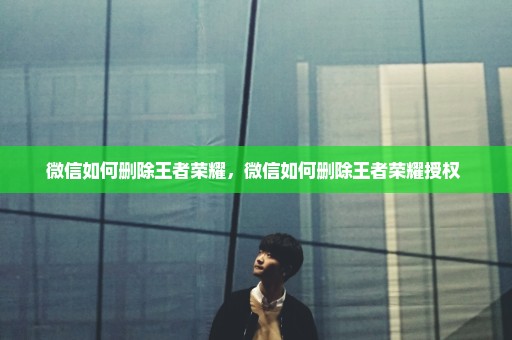 微信如何删除王者荣耀，微信如何删除王者荣耀授权 