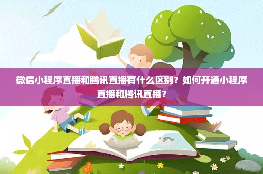 微信小程序直播和腾讯直播有什么区别？如何开通小程序直播和腾讯直播？
