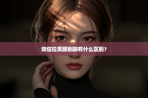 微信拉黑跟删除有什么区别？