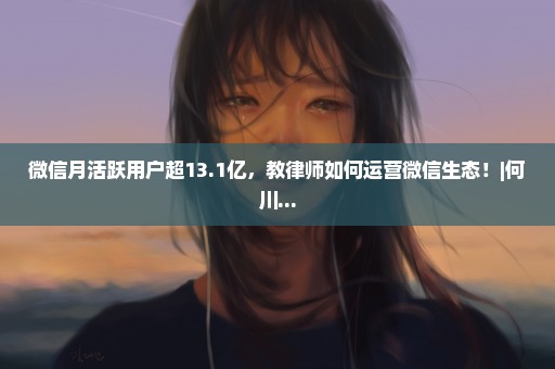 微信月活跃用户超13.1亿，教律师如何运营微信生态！|何川...