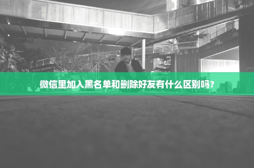 微信里加入黑名单和删除好友有什么区别吗？