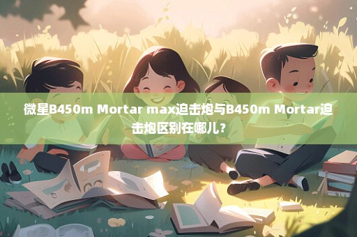 微星B450m Mortar max迫击炮与B450m Mortar迫击炮区别在哪儿？