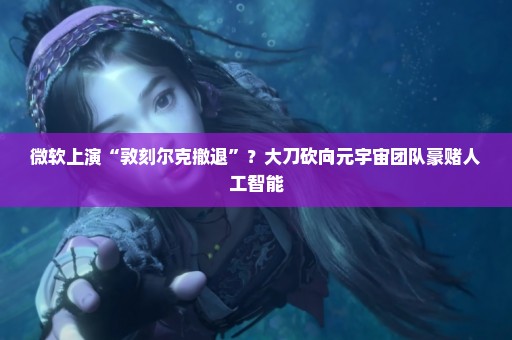 微软上演“敦刻尔克撤退”？大刀砍向元宇宙团队豪赌人工智能