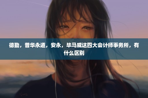 德勤，普华永道，安永，毕马威这四大会计师事务所，有什么区别