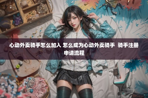 心动外卖骑手怎么加入 怎么成为心动外卖骑手  骑手注册申请流程