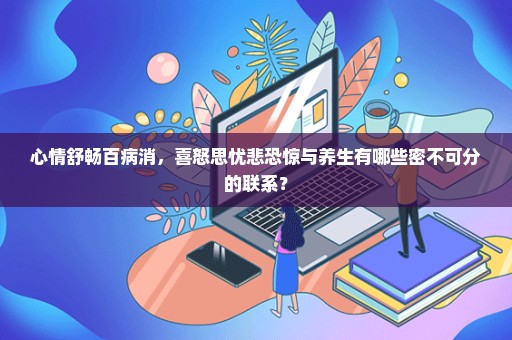 心情舒畅百病消，喜怒思忧悲恐惊与养生有哪些密不可分的联系？
