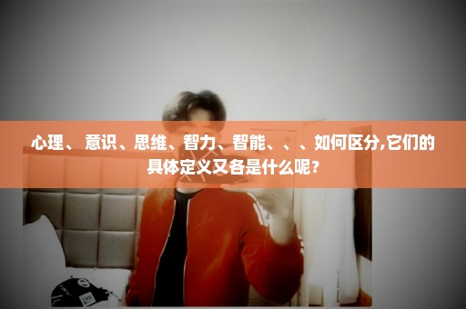 心理、 意识、思维、智力、智能、、、如何区分,它们的具体定义又各是什么呢？