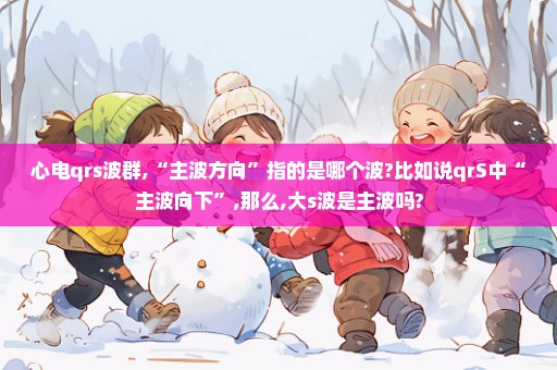心电qrs波群,“主波方向”指的是哪个波?比如说qrS中“主波向下”,那么,大s波是主波吗?