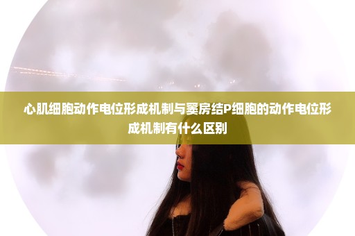 心肌细胞动作电位形成机制与窦房结P细胞的动作电位形成机制有什么区别