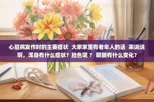 心脏病发作时的主要症状  大家家里有老年人的话  来说说啊，浑身有什么症状？脸色呢 ？ 眼睛有什么变化？