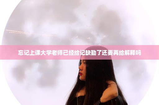 忘记上课大学老师已经给记缺勤了还要再给解释吗