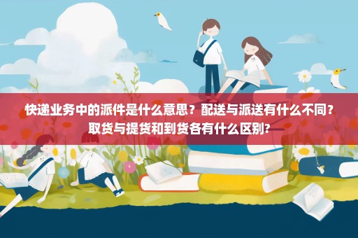 快递业务中的派件是什么意思？配送与派送有什么不同？取货与提货和到货各有什么区别?