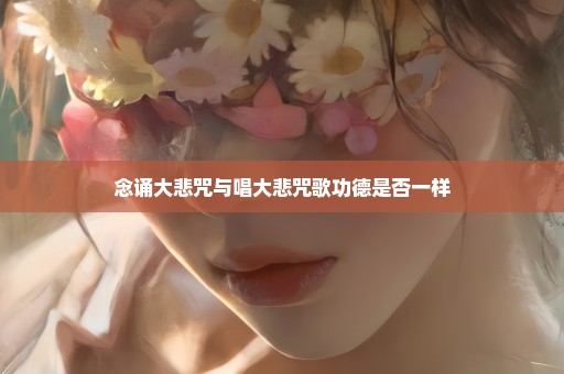 念诵大悲咒与唱大悲咒歌功德是否一样