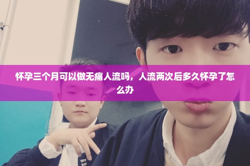 怀孕三个月可以做无痛人流吗，人流两次后多久怀孕了怎么办