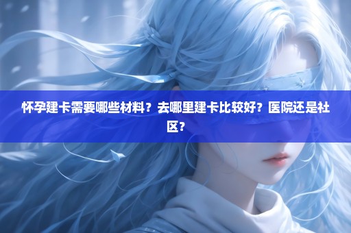 怀孕建卡需要哪些材料？去哪里建卡比较好？医院还是社区？