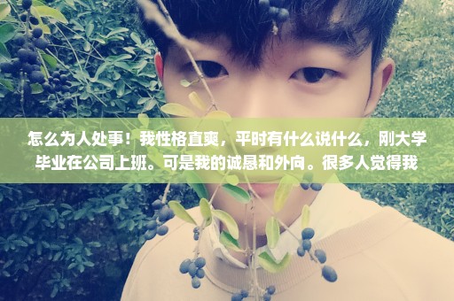 怎么为人处事！我性格直爽，平时有什么说什么，刚大学毕业在公司上班。可是我的诚恳和外向。很多人觉得我