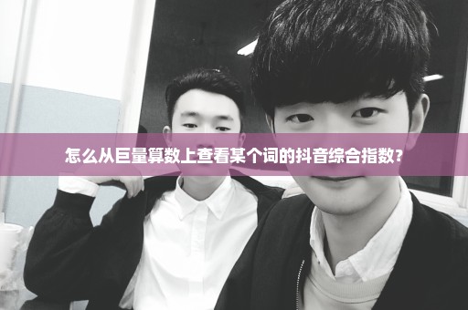 怎么从巨量算数上查看某个词的抖音综合指数？