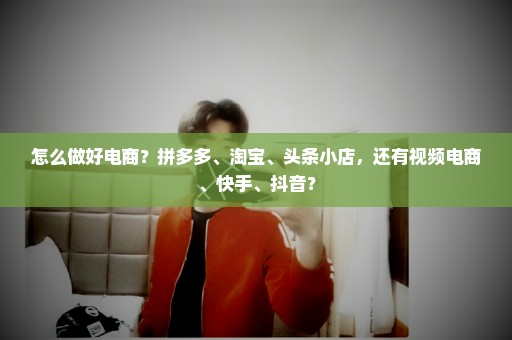 怎么做好电商？拼多多、淘宝、头条小店，还有视频电商、快手、抖音？