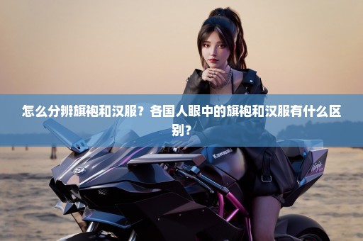 怎么分辨旗袍和汉服？各国人眼中的旗袍和汉服有什么区别？