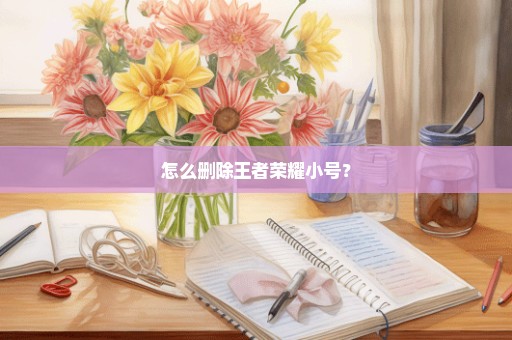 怎么删除王者荣耀小号？