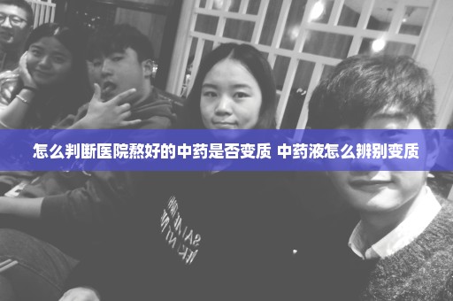 怎么判断医院熬好的中药是否变质 中药液怎么辨别变质