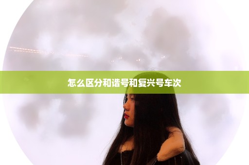 怎么区分和谐号和复兴号车次