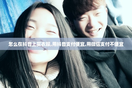 怎么在抖音上买衣服,用抖音支付便宜,用微信支付不便宜