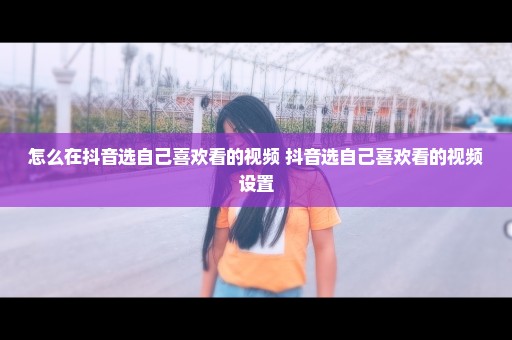 怎么在抖音选自己喜欢看的视频 抖音选自己喜欢看的视频设置