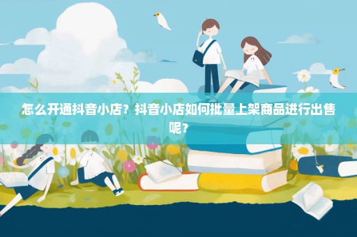 怎么开通抖音小店？抖音小店如何批量上架商品进行出售呢？