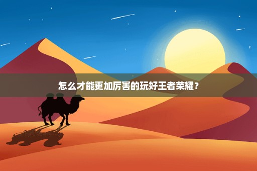 怎么才能更加厉害的玩好王者荣耀？