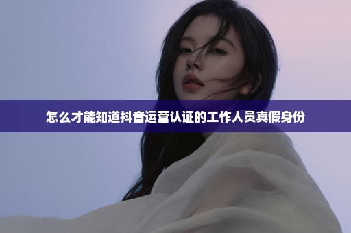 怎么才能知道抖音运营认证的工作人员真假身份