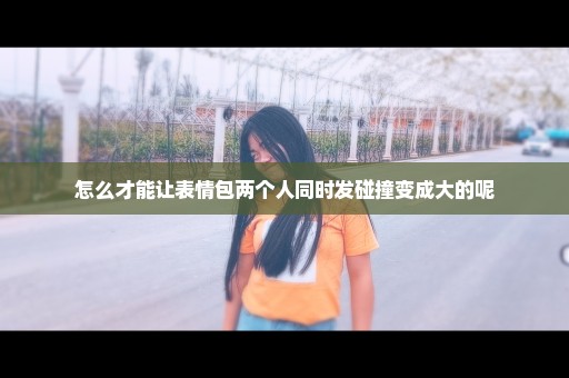 怎么才能让表情包两个人同时发碰撞变成大的呢
