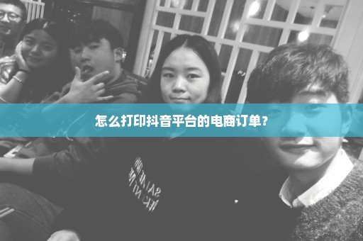 怎么打印抖音平台的电商订单？