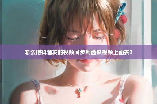 怎么把抖音发的视频同步到西瓜视频上面去？
