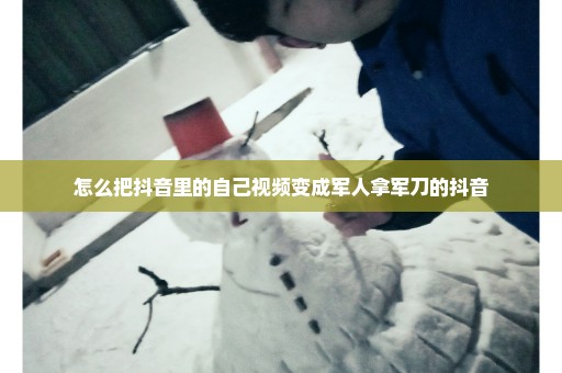怎么把抖音里的自己视频变成军人拿军刀的抖音