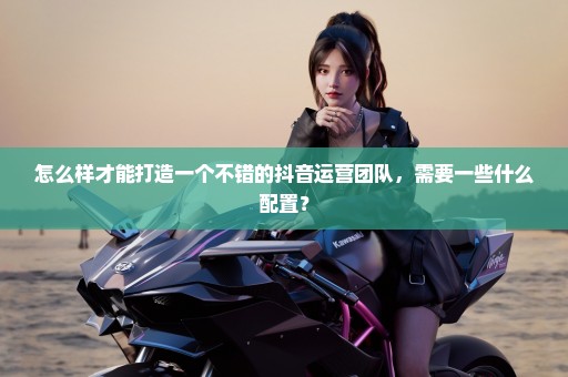 怎么样才能打造一个不错的抖音运营团队，需要一些什么配置？