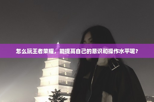 怎么玩王者荣耀，能提高自己的意识和操作水平呢？