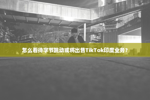 怎么看待字节跳动或将出售TikTok印度业务？
