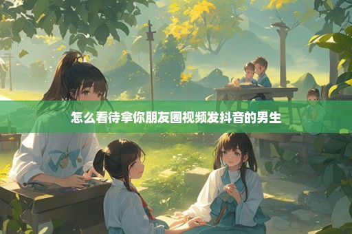 怎么看待拿你朋友圈视频发抖音的男生