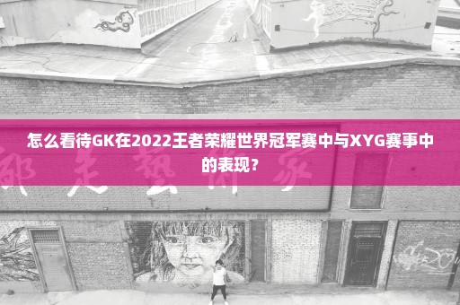 怎么看待GK在2022王者荣耀世界冠军赛中与XYG赛事中的表现？