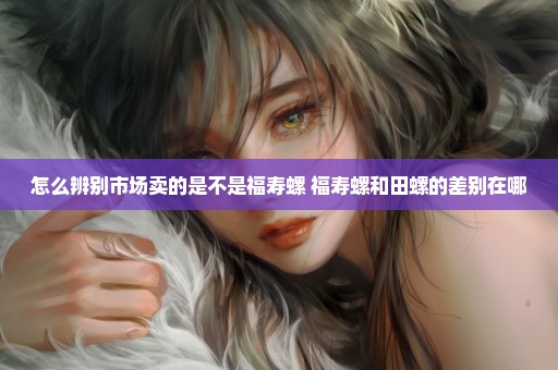 怎么辨别市场卖的是不是福寿螺 福寿螺和田螺的差别在哪