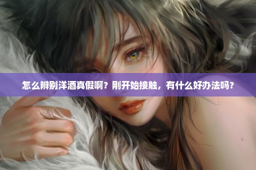 怎么辨别洋酒真假啊？刚开始接触，有什么好办法吗？