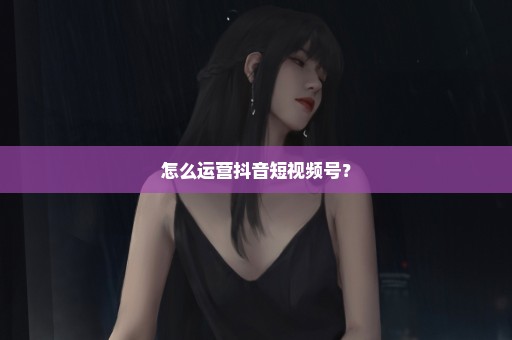 怎么运营抖音短视频号？