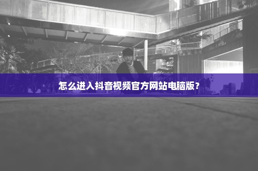 怎么进入抖音视频官方网站电脑版？