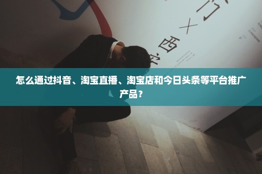 怎么通过抖音、淘宝直播、淘宝店和今日头条等平台推广产品？