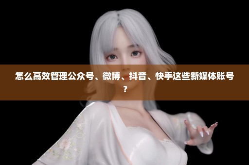 怎么高效管理公众号、微博、抖音、快手这些新媒体账号？