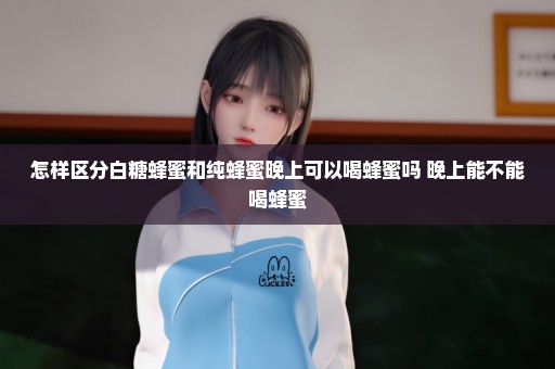 怎样区分白糖蜂蜜和纯蜂蜜晚上可以喝蜂蜜吗 晚上能不能喝蜂蜜