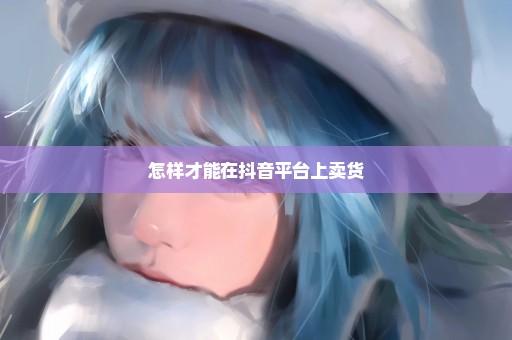 怎样才能在抖音平台上卖货