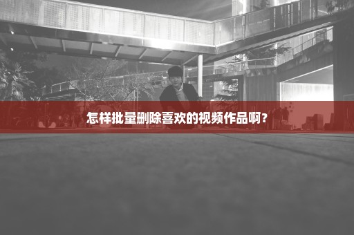 怎样批量删除喜欢的视频作品啊？